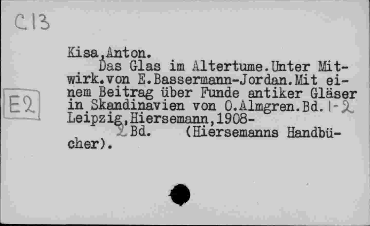 ﻿С.1Ъ
Геї
Kisa .Anton.
Das Glas im Altertums.Unter Mitwirk, von E.Bassermann-Jordan.Mit einem Beitrag über Funde antiker Gläser in Skandinavien von O.Almgren.Bd. I-.Z Leipzig,Hiersemann,1908-
Bd. (Hiersemanns Handbücher).